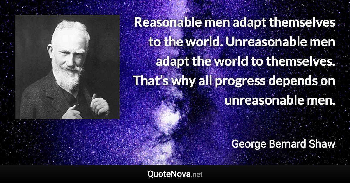 Reasonable men adapt themselves to the world. Unreasonable men adapt the world to themselves. That’s why all progress depends on unreasonable men. - George Bernard Shaw quote