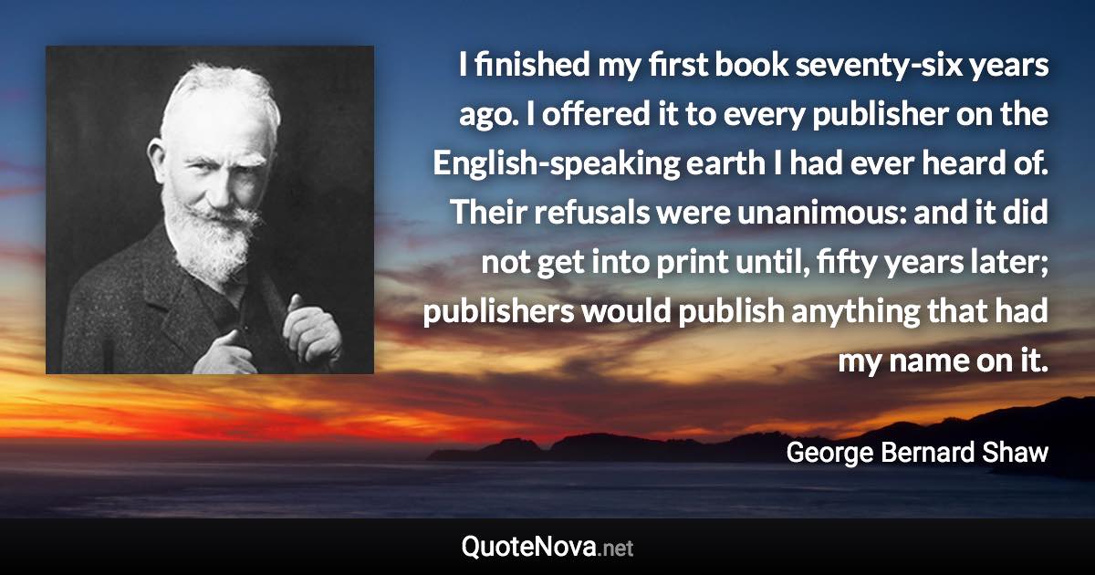 I finished my first book seventy-six years ago. I offered it to every publisher on the English-speaking earth I had ever heard of. Their refusals were unanimous: and it did not get into print until, fifty years later; publishers would publish anything that had my name on it. - George Bernard Shaw quote