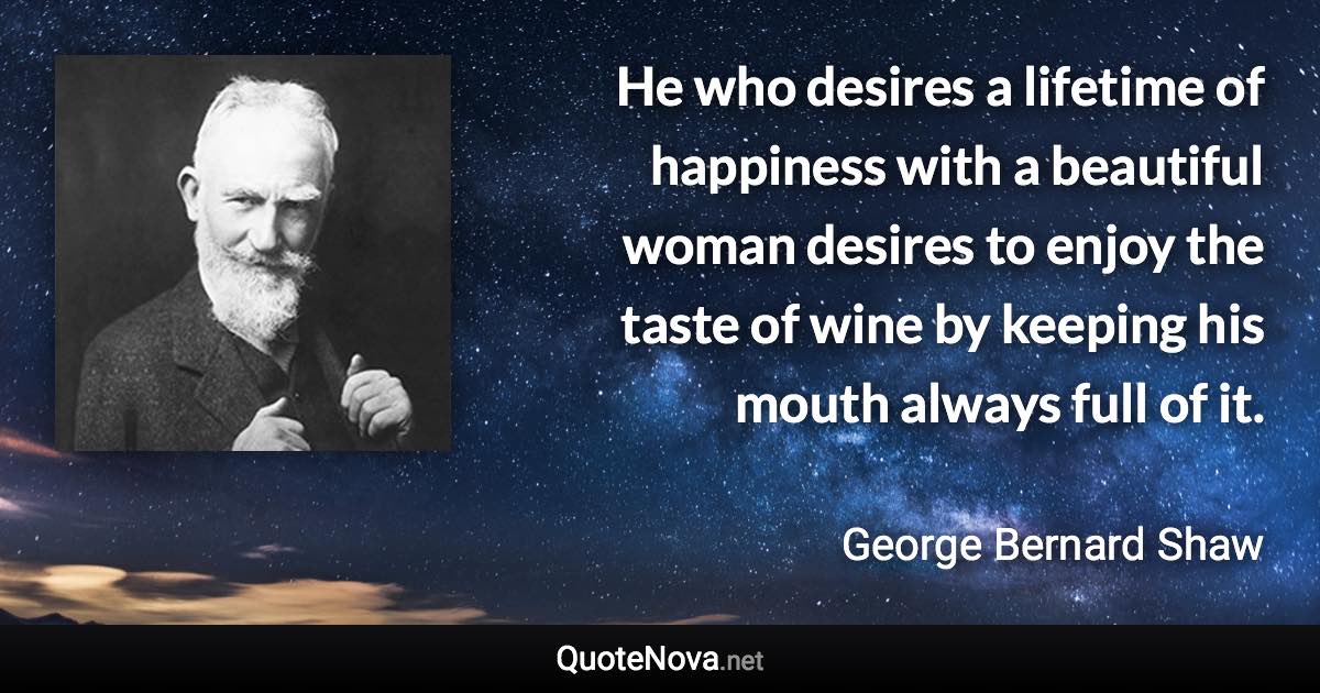 He who desires a lifetime of happiness with a beautiful woman desires to enjoy the taste of wine by keeping his mouth always full of it. - George Bernard Shaw quote