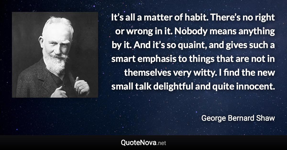 It’s all a matter of habit. There’s no right or wrong in it. Nobody means anything by it. And it’s so quaint, and gives such a smart emphasis to things that are not in themselves very witty. I find the new small talk delightful and quite innocent. - George Bernard Shaw quote
