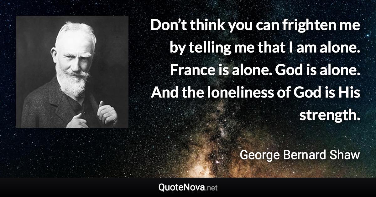 Don’t think you can frighten me by telling me that I am alone. France is alone. God is alone. And the loneliness of God is His strength. - George Bernard Shaw quote