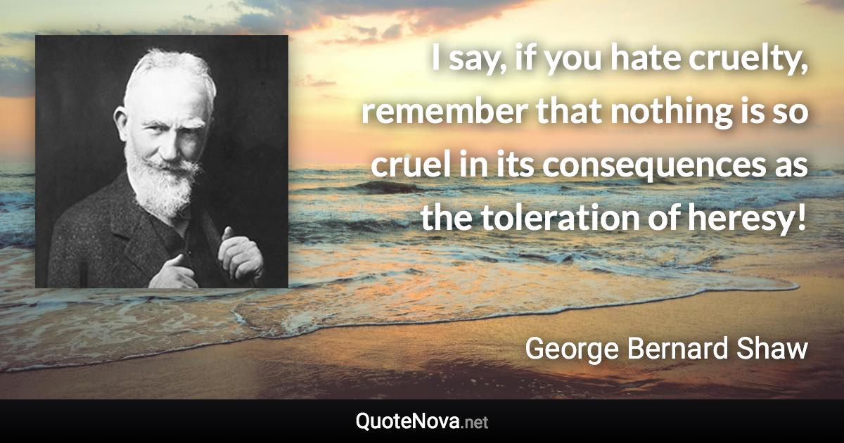 I say, if you hate cruelty, remember that nothing is so cruel in its consequences as the toleration of heresy! - George Bernard Shaw quote