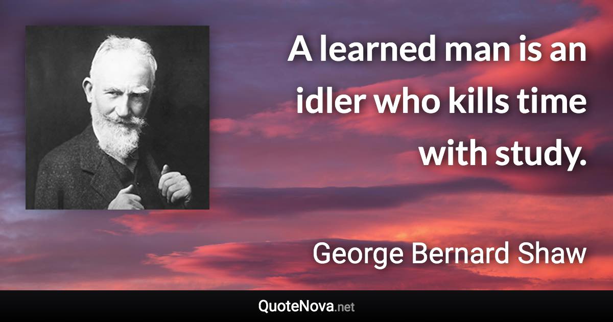 A learned man is an idler who kills time with study. - George Bernard Shaw quote