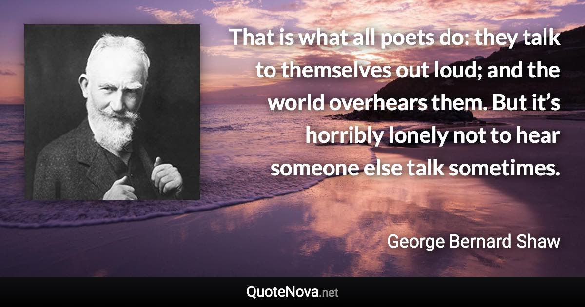 That is what all poets do: they talk to themselves out loud; and the world overhears them. But it’s horribly lonely not to hear someone else talk sometimes. - George Bernard Shaw quote