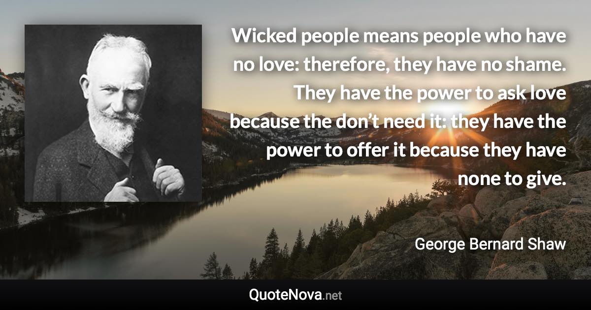 Wicked people means people who have no love: therefore, they have no shame. They have the power to ask love because the don’t need it: they have the power to offer it because they have none to give. - George Bernard Shaw quote