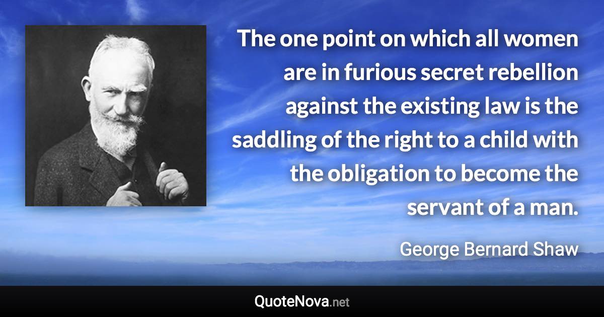 The one point on which all women are in furious secret rebellion against the existing law is the saddling of the right to a child with the obligation to become the servant of a man. - George Bernard Shaw quote