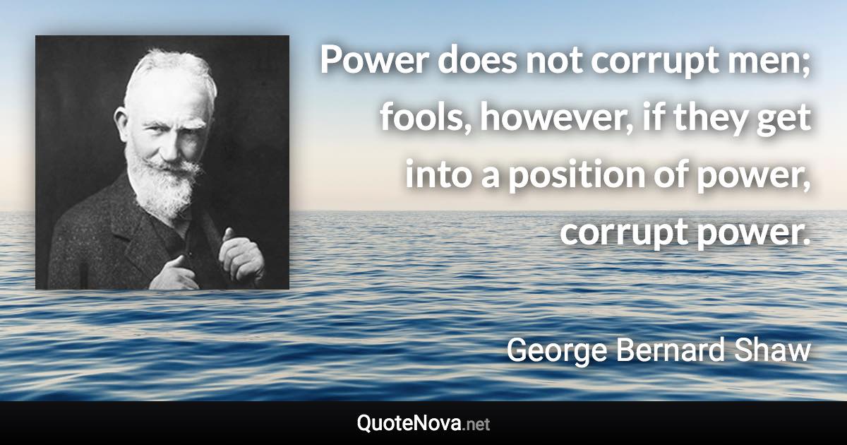 Power does not corrupt men; fools, however, if they get into a position of power, corrupt power. - George Bernard Shaw quote