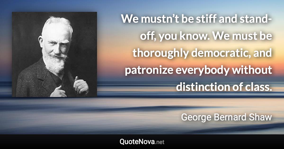 We mustn’t be stiff and stand-off, you know. We must be thoroughly democratic, and patronize everybody without distinction of class. - George Bernard Shaw quote