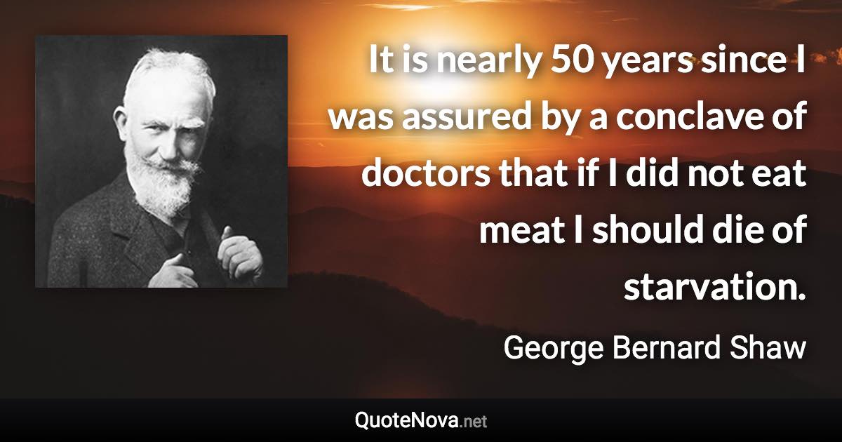 It is nearly 50 years since I was assured by a conclave of doctors that if I did not eat meat I should die of starvation. - George Bernard Shaw quote