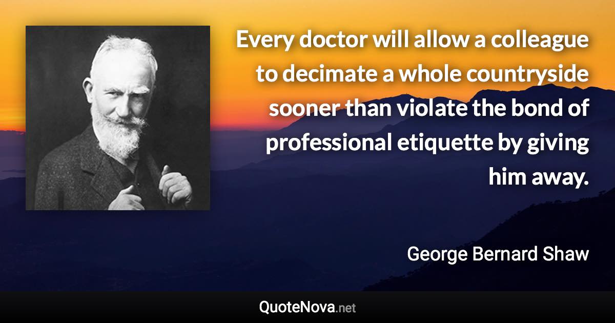 Every doctor will allow a colleague to decimate a whole countryside sooner than violate the bond of professional etiquette by giving him away. - George Bernard Shaw quote