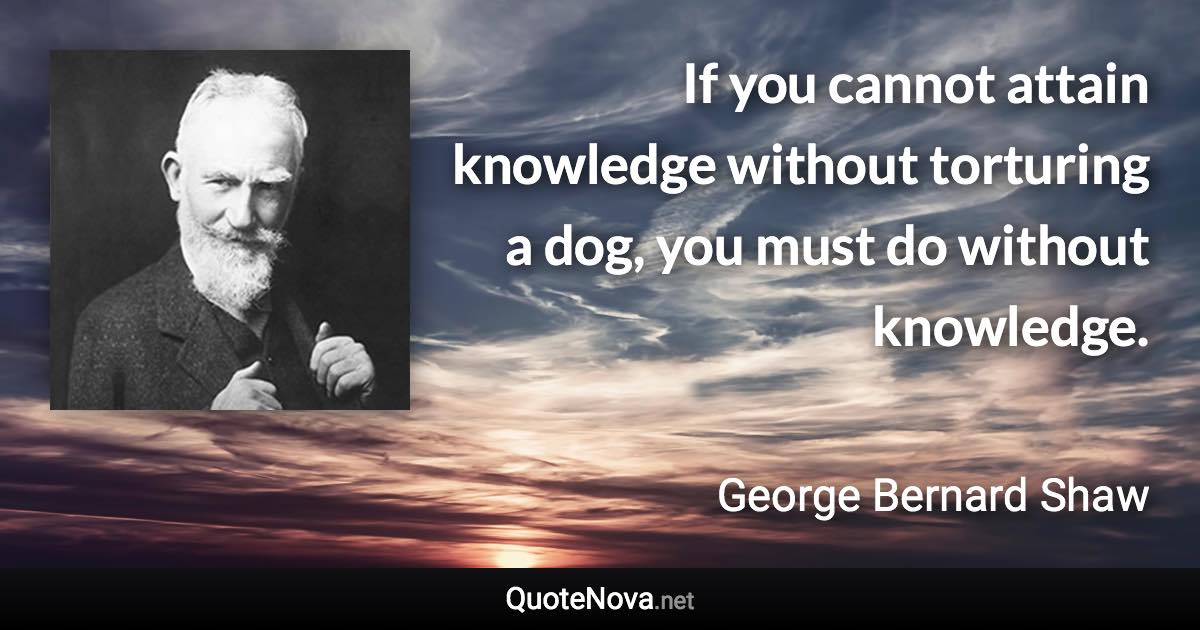 If you cannot attain knowledge without torturing a dog, you must do without knowledge. - George Bernard Shaw quote