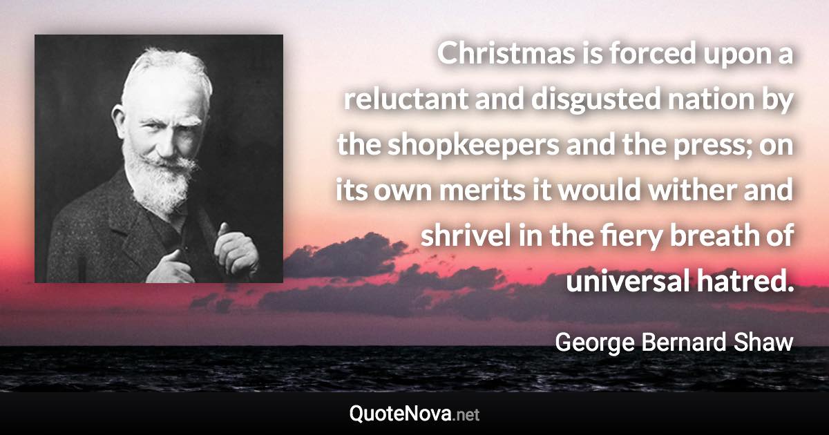 Christmas is forced upon a reluctant and disgusted nation by the shopkeepers and the press; on its own merits it would wither and shrivel in the fiery breath of universal hatred. - George Bernard Shaw quote