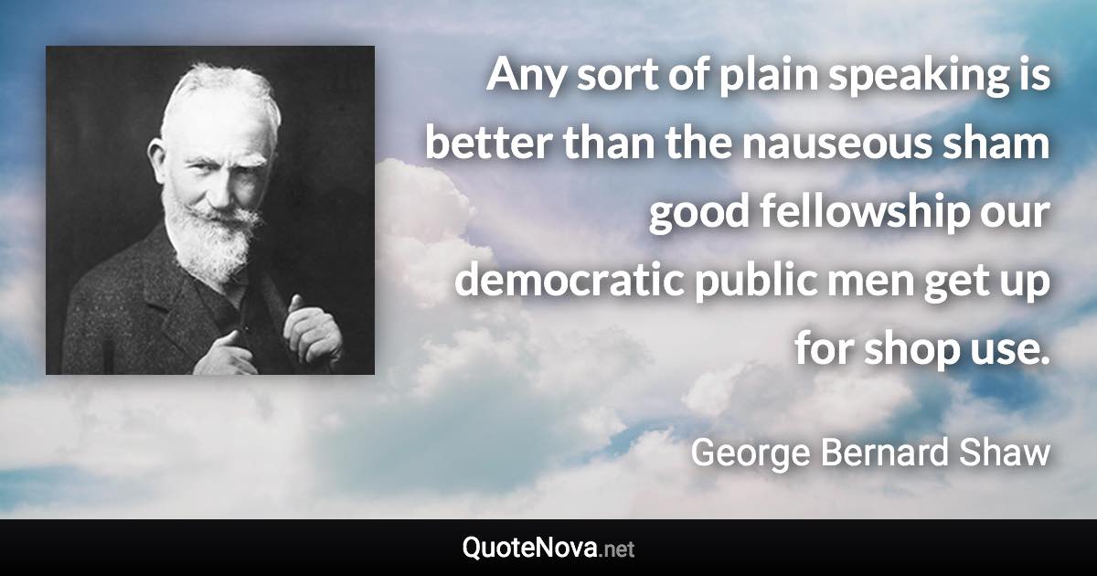 Any sort of plain speaking is better than the nauseous sham good fellowship our democratic public men get up for shop use. - George Bernard Shaw quote