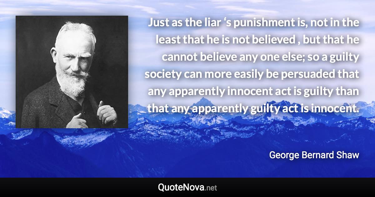 Just as the liar ‘s punishment is, not in the least that he is not believed , but that he cannot believe any one else; so a guilty society can more easily be persuaded that any apparently innocent act is guilty than that any apparently guilty act is innocent. - George Bernard Shaw quote