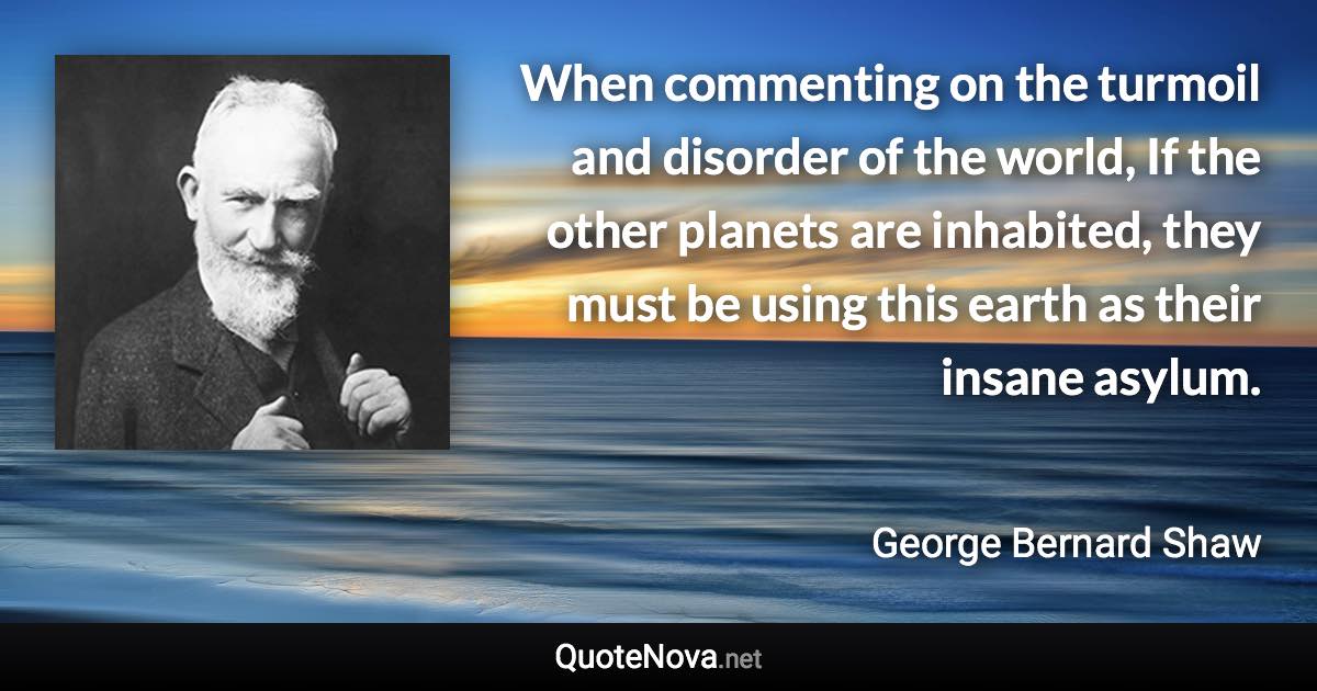 When commenting on the turmoil and disorder of the world, If the other planets are inhabited, they must be using this earth as their insane asylum. - George Bernard Shaw quote