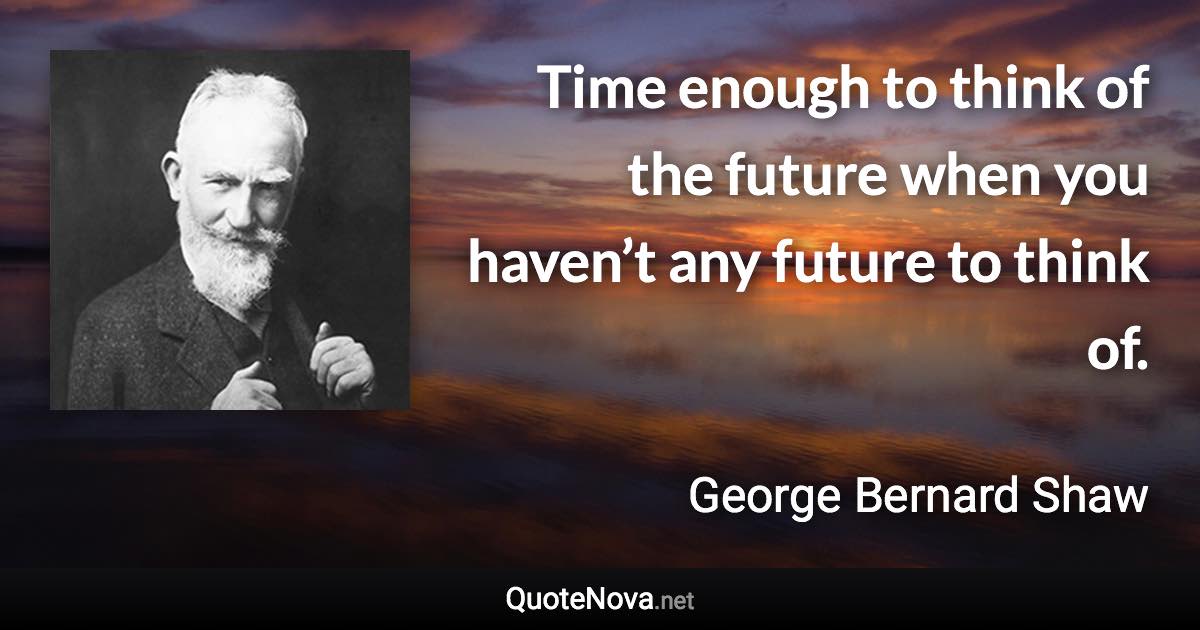 Time enough to think of the future when you haven’t any future to think of. - George Bernard Shaw quote