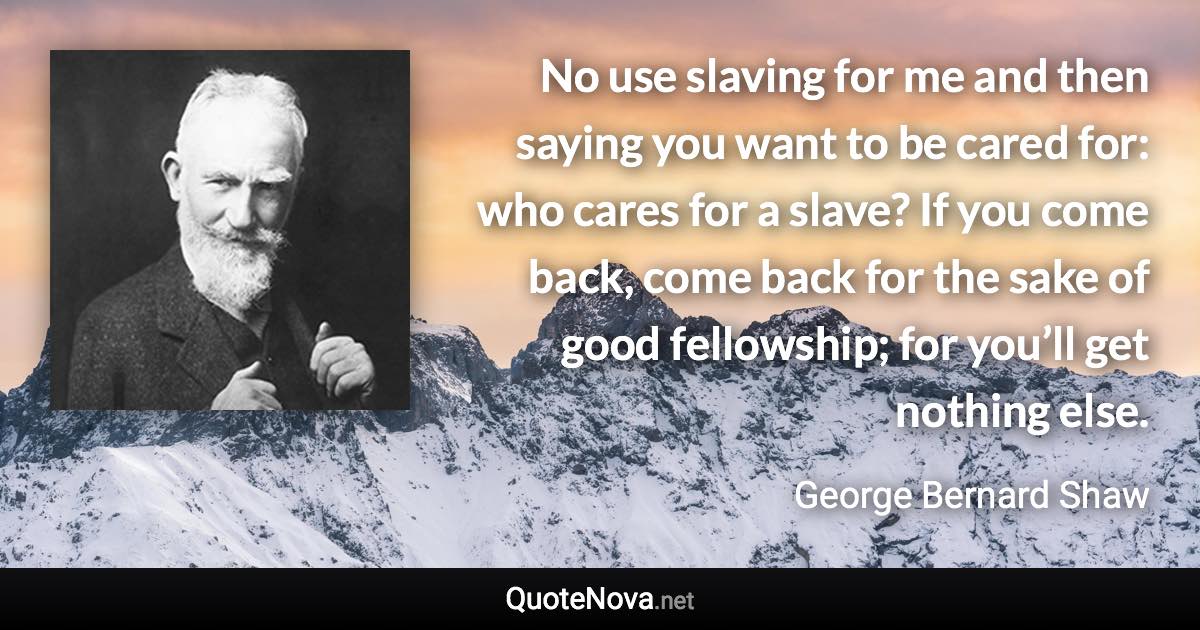 No use slaving for me and then saying you want to be cared for: who cares for a slave? If you come back, come back for the sake of good fellowship; for you’ll get nothing else. - George Bernard Shaw quote