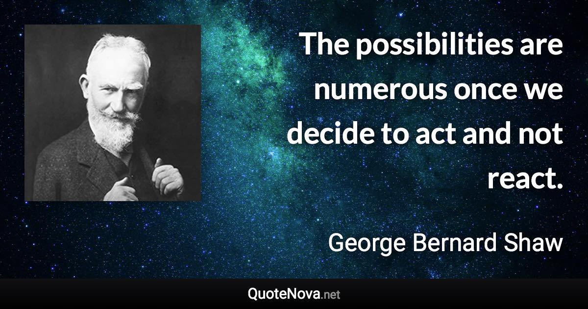 The possibilities are numerous once we decide to act and not react. - George Bernard Shaw quote