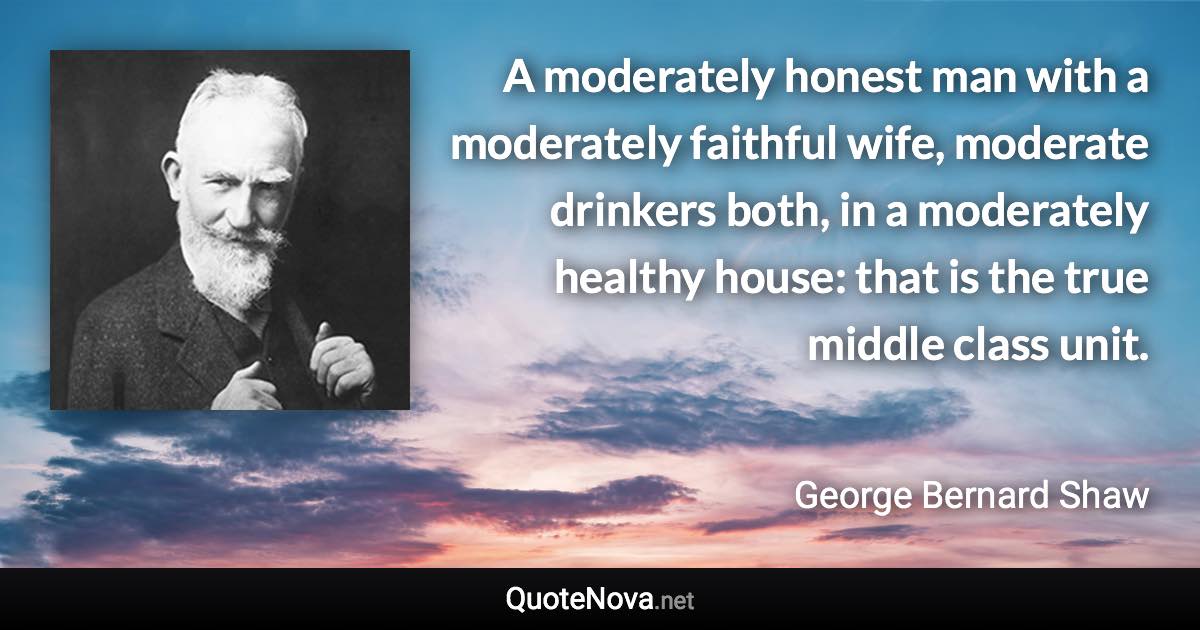 A moderately honest man with a moderately faithful wife, moderate drinkers both, in a moderately healthy house: that is the true middle class unit. - George Bernard Shaw quote