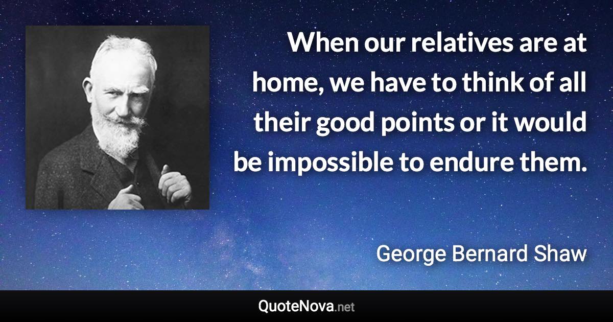 When our relatives are at home, we have to think of all their good points or it would be impossible to endure them. - George Bernard Shaw quote