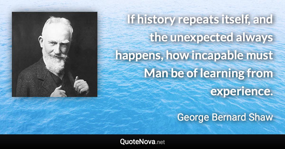 If history repeats itself, and the unexpected always happens, how incapable must Man be of learning from experience. - George Bernard Shaw quote