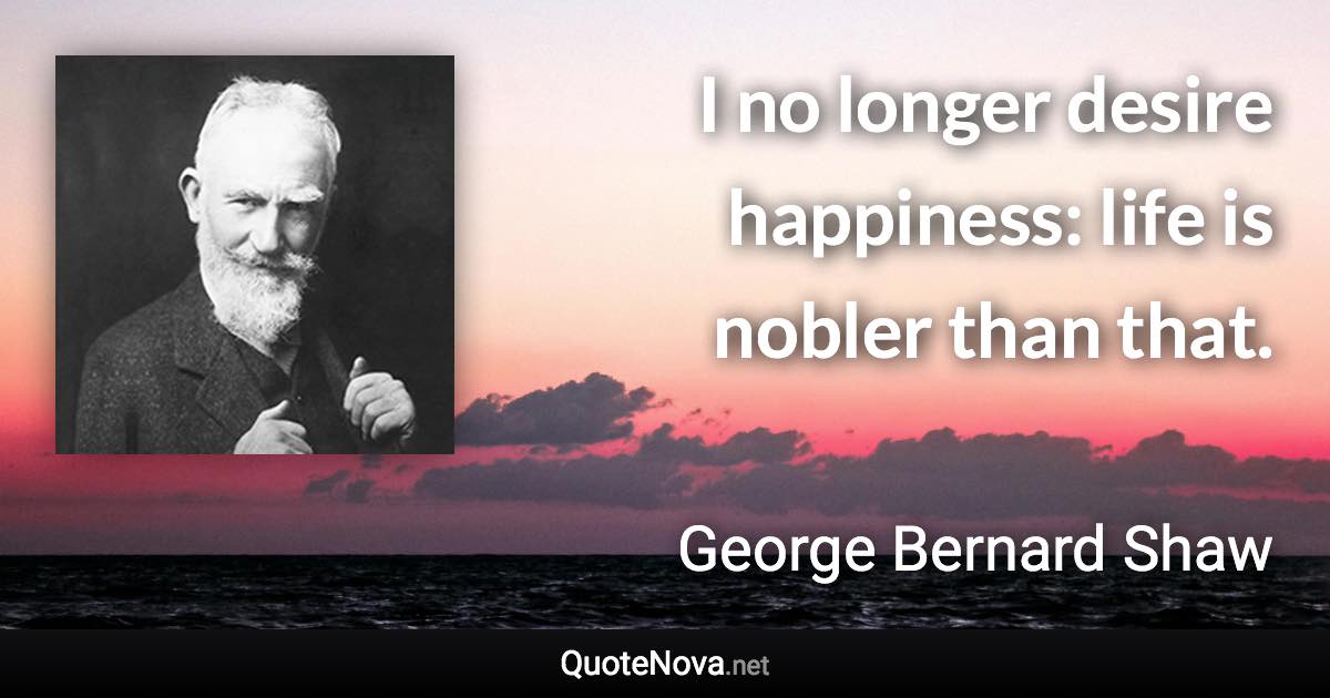 I no longer desire happiness: life is nobler than that. - George Bernard Shaw quote