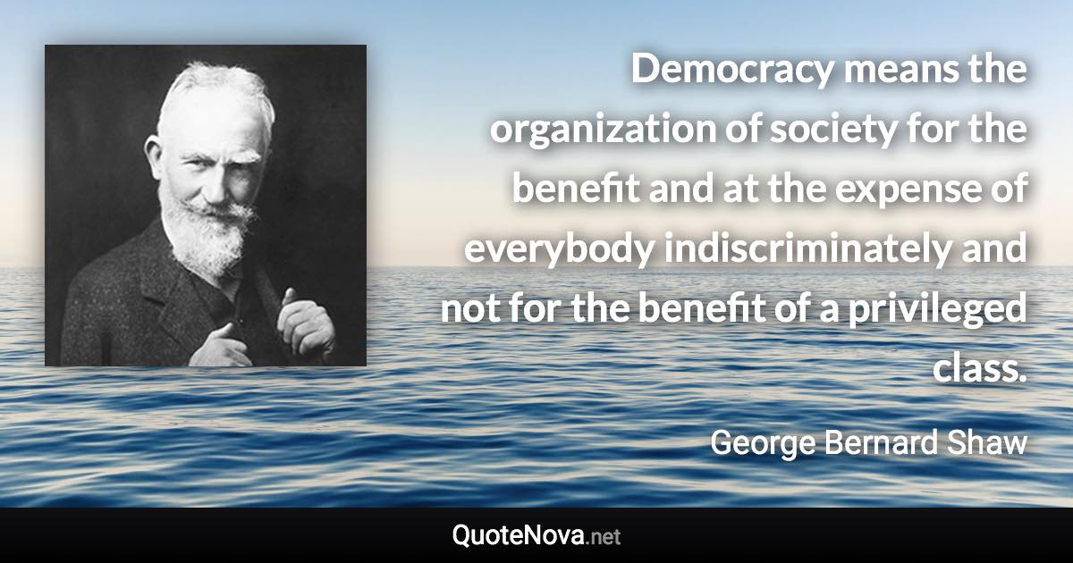 Democracy means the organization of society for the benefit and at the expense of everybody indiscriminately and not for the benefit of a privileged class. - George Bernard Shaw quote