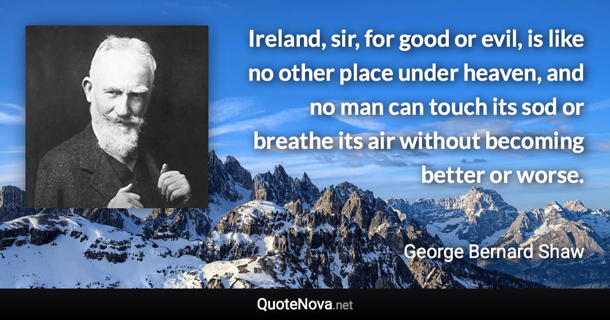Ireland, sir, for good or evil, is like no other place under heaven, and no man can touch its sod or breathe its air without becoming better or worse. - George Bernard Shaw quote