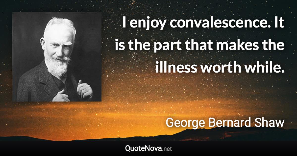 I enjoy convalescence. It is the part that makes the illness worth while. - George Bernard Shaw quote