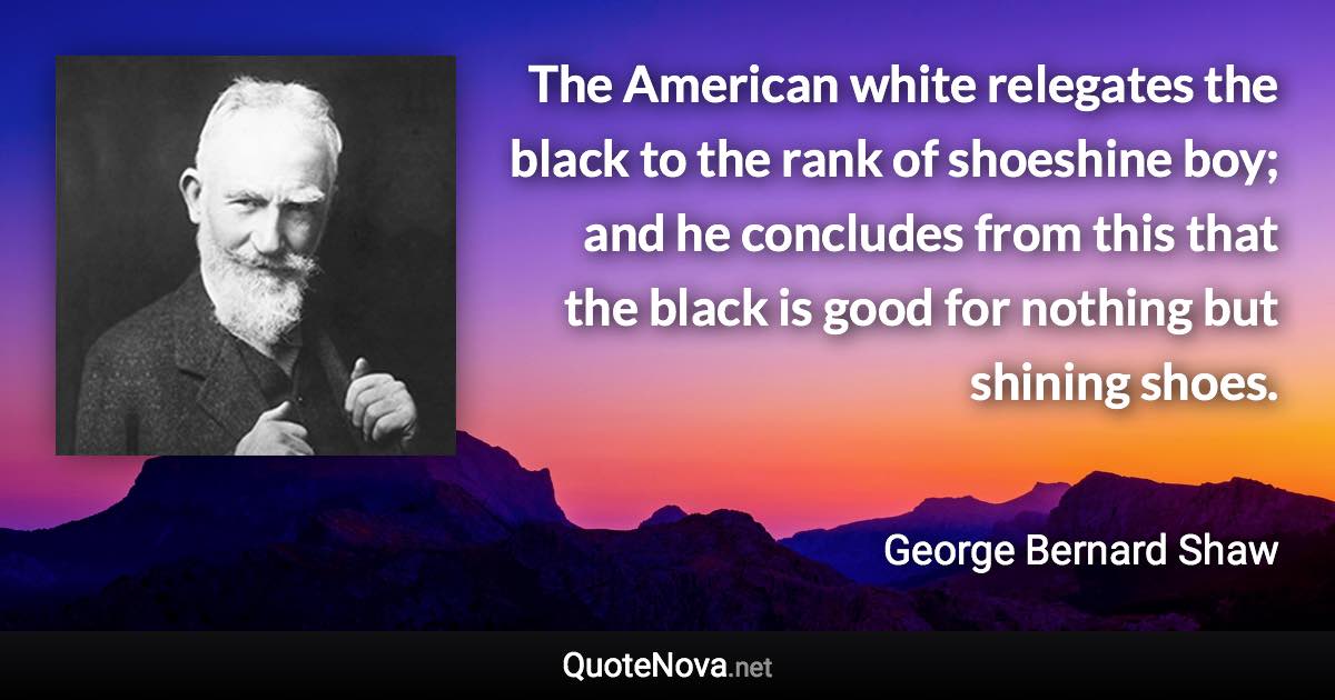 The American white relegates the black to the rank of shoeshine boy; and he concludes from this that the black is good for nothing but shining shoes. - George Bernard Shaw quote