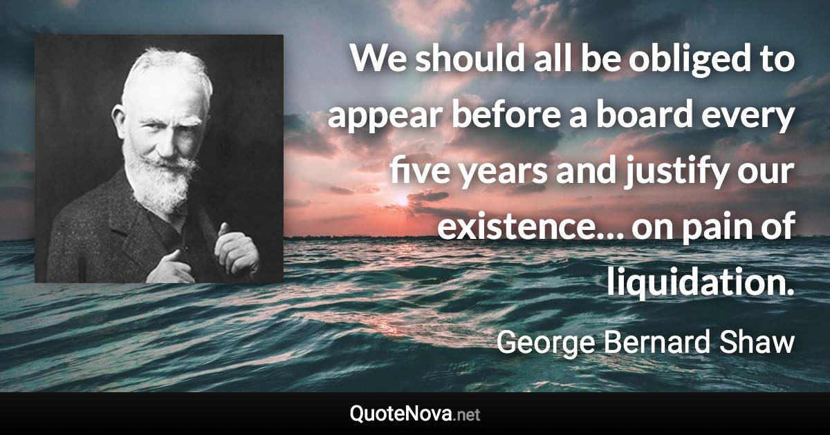 We should all be obliged to appear before a board every five years and justify our existence… on pain of liquidation. - George Bernard Shaw quote