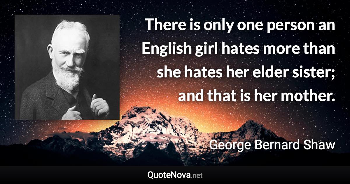 There is only one person an English girl hates more than she hates her elder sister; and that is her mother. - George Bernard Shaw quote