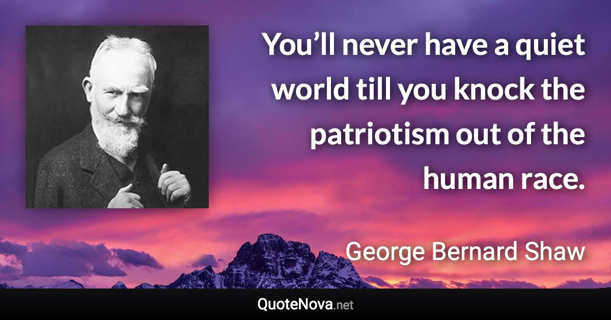 You’ll never have a quiet world till you knock the patriotism out of the human race. - George Bernard Shaw quote