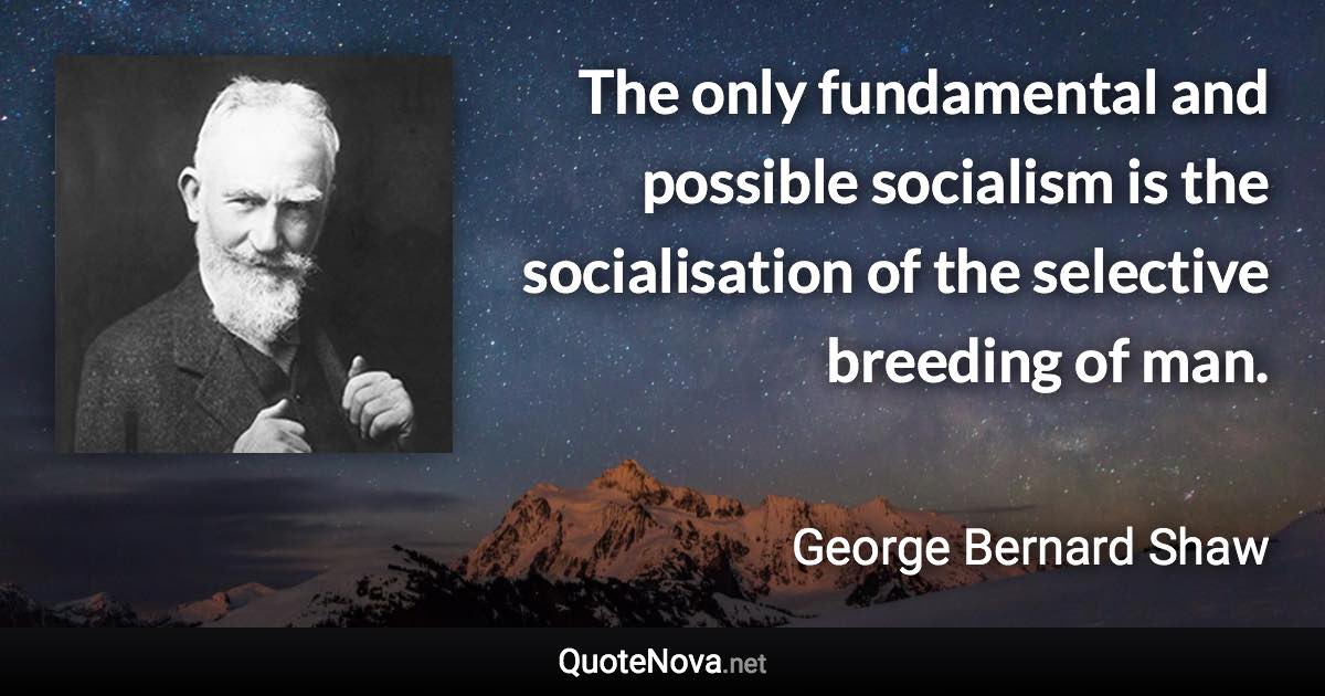 The only fundamental and possible socialism is the socialisation of the selective breeding of man. - George Bernard Shaw quote