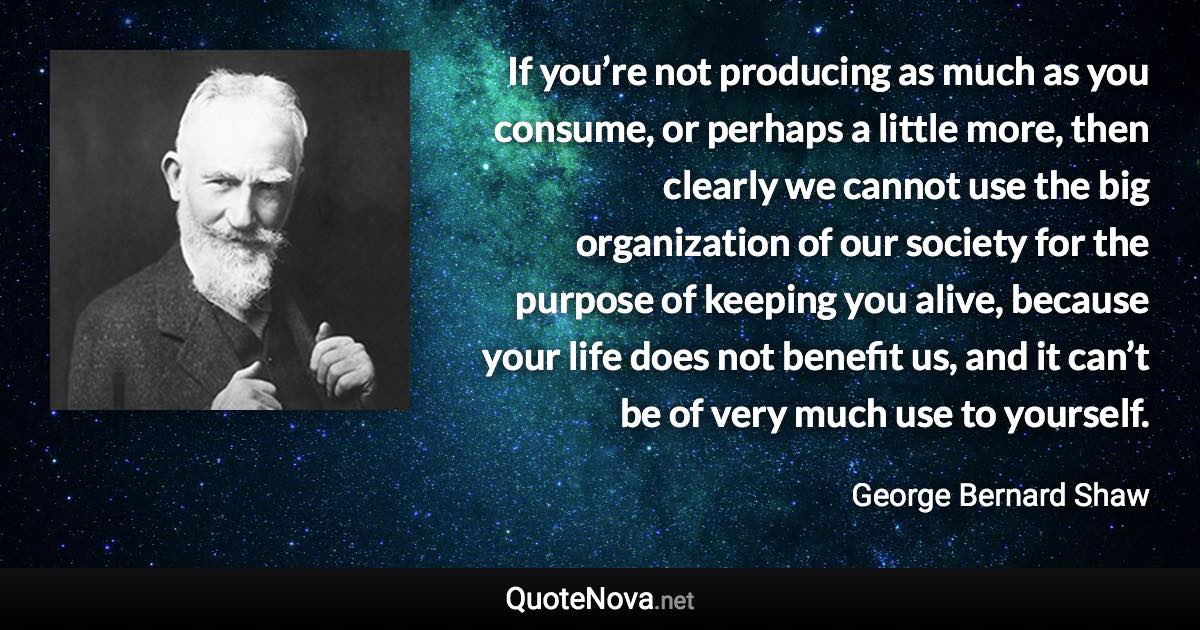 If you’re not producing as much as you consume, or perhaps a little more, then clearly we cannot use the big organization of our society for the purpose of keeping you alive, because your life does not benefit us, and it can’t be of very much use to yourself. - George Bernard Shaw quote