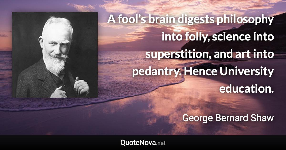 A fool’s brain digests philosophy into folly, science into superstition, and art into pedantry. Hence University education. - George Bernard Shaw quote