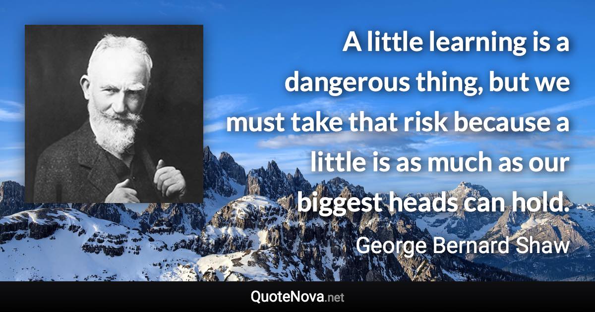 A little learning is a dangerous thing, but we must take that risk because a little is as much as our biggest heads can hold. - George Bernard Shaw quote