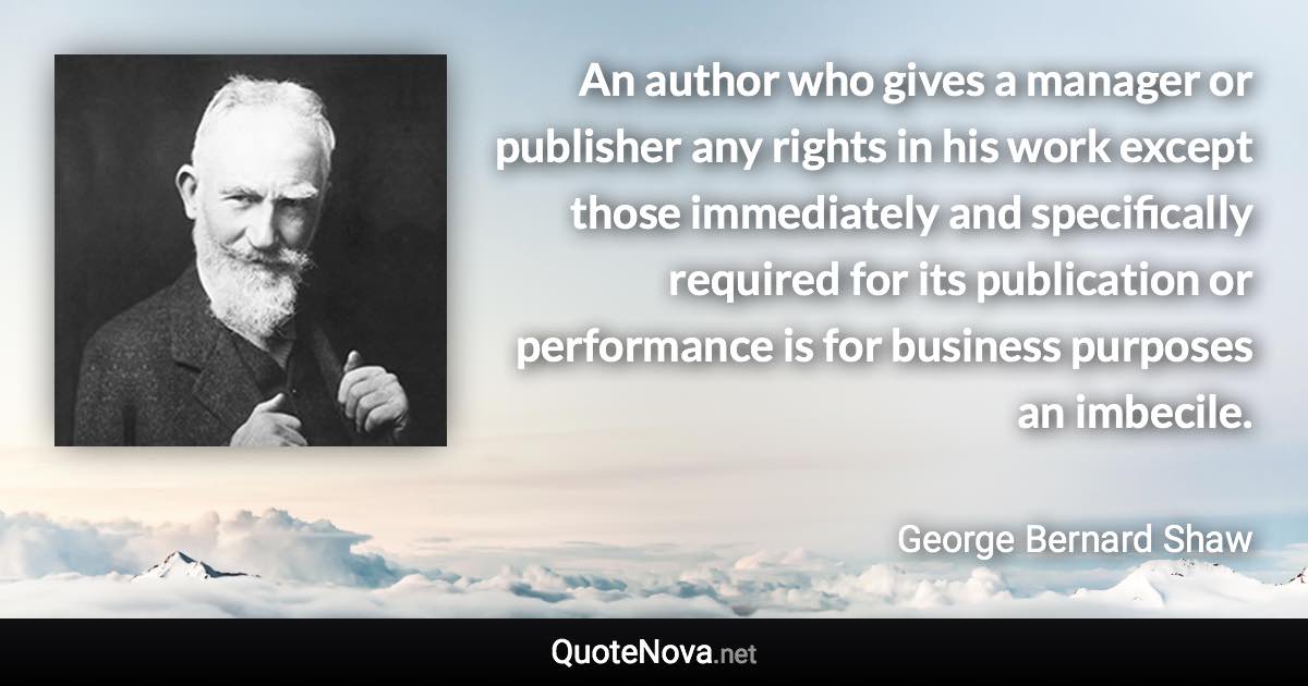 An author who gives a manager or publisher any rights in his work except those immediately and specifically required for its publication or performance is for business purposes an imbecile. - George Bernard Shaw quote