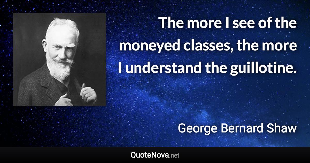 The more I see of the moneyed classes, the more I understand the guillotine. - George Bernard Shaw quote