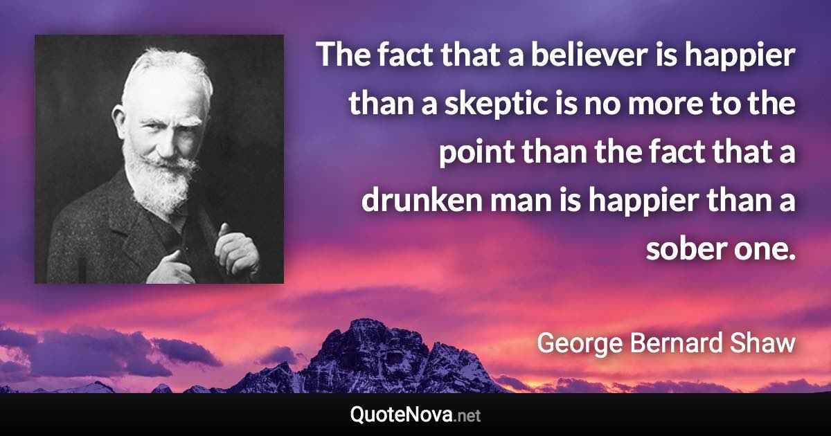The fact that a believer is happier than a skeptic is no more to the point than the fact that a drunken man is happier than a sober one. - George Bernard Shaw quote