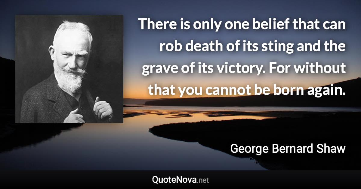 There is only one belief that can rob death of its sting and the grave of its victory. For without that you cannot be born again. - George Bernard Shaw quote