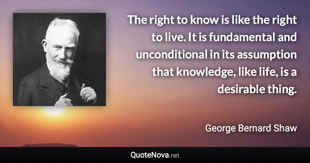 The right to know is like the right to live. It is fundamental and unconditional in its assumption that knowledge, like life, is a desirable thing. - George Bernard Shaw quote