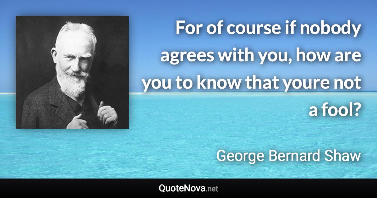 For of course if nobody agrees with you, how are you to know that youre not a fool? - George Bernard Shaw quote