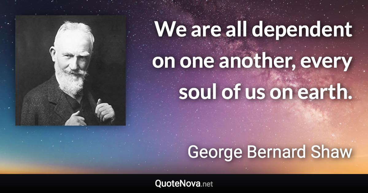 We are all dependent on one another, every soul of us on earth. - George Bernard Shaw quote