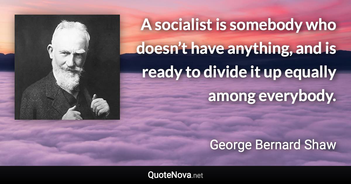 A socialist is somebody who doesn’t have anything, and is ready to divide it up equally among everybody. - George Bernard Shaw quote