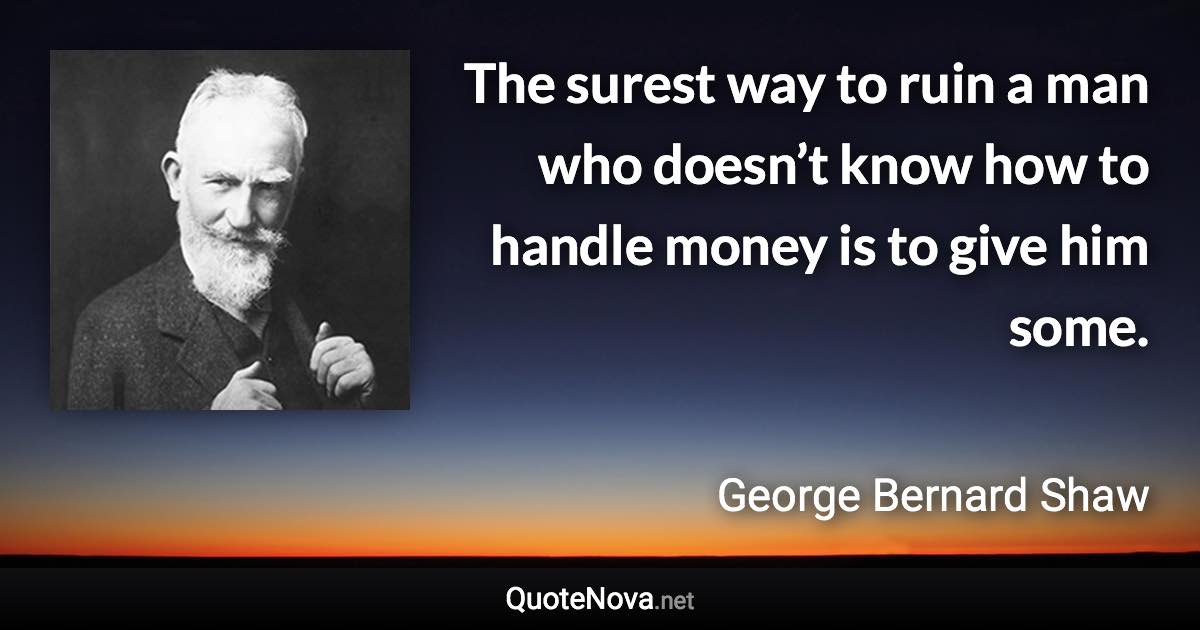 The surest way to ruin a man who doesn’t know how to handle money is to give him some. - George Bernard Shaw quote