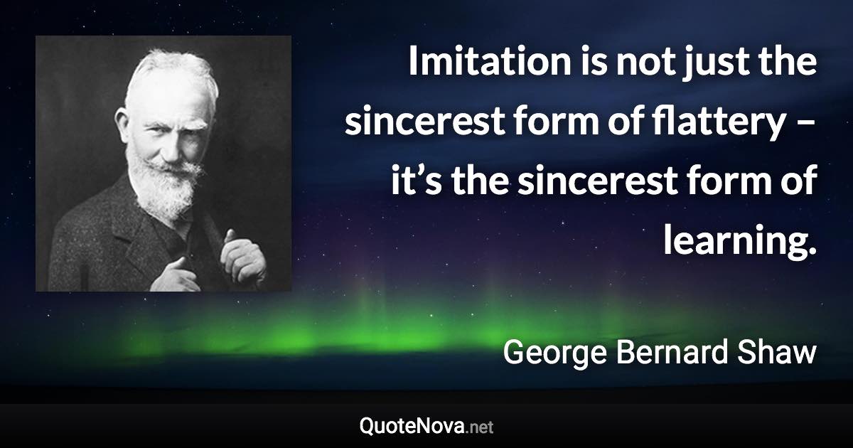 Imitation is not just the sincerest form of flattery – it’s the sincerest form of learning. - George Bernard Shaw quote