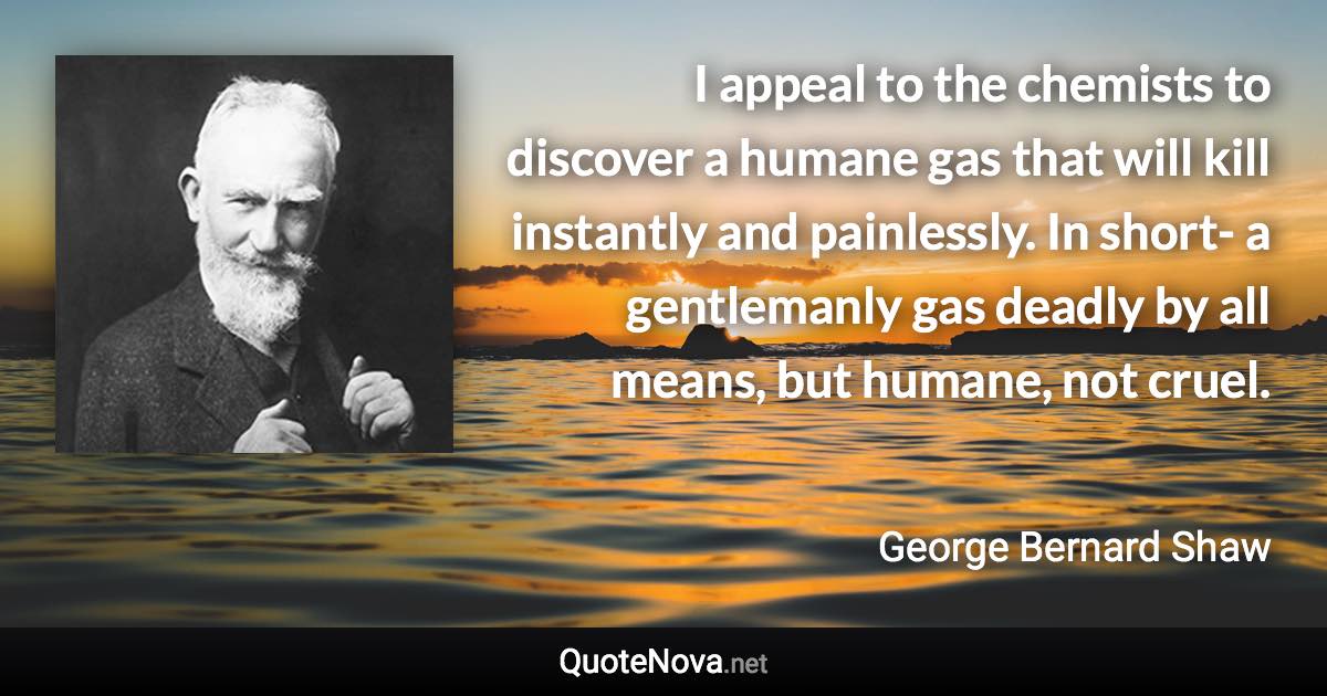 I appeal to the chemists to discover a humane gas that will kill instantly and painlessly. In short- a gentlemanly gas deadly by all means, but humane, not cruel. - George Bernard Shaw quote