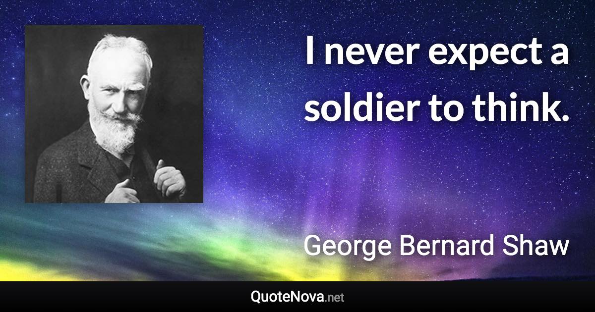 I never expect a soldier to think. - George Bernard Shaw quote