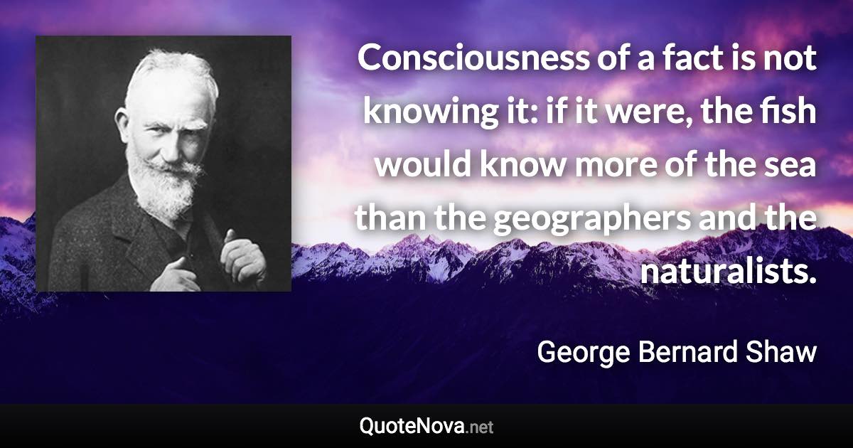 Consciousness of a fact is not knowing it: if it were, the fish would know more of the sea than the geographers and the naturalists. - George Bernard Shaw quote